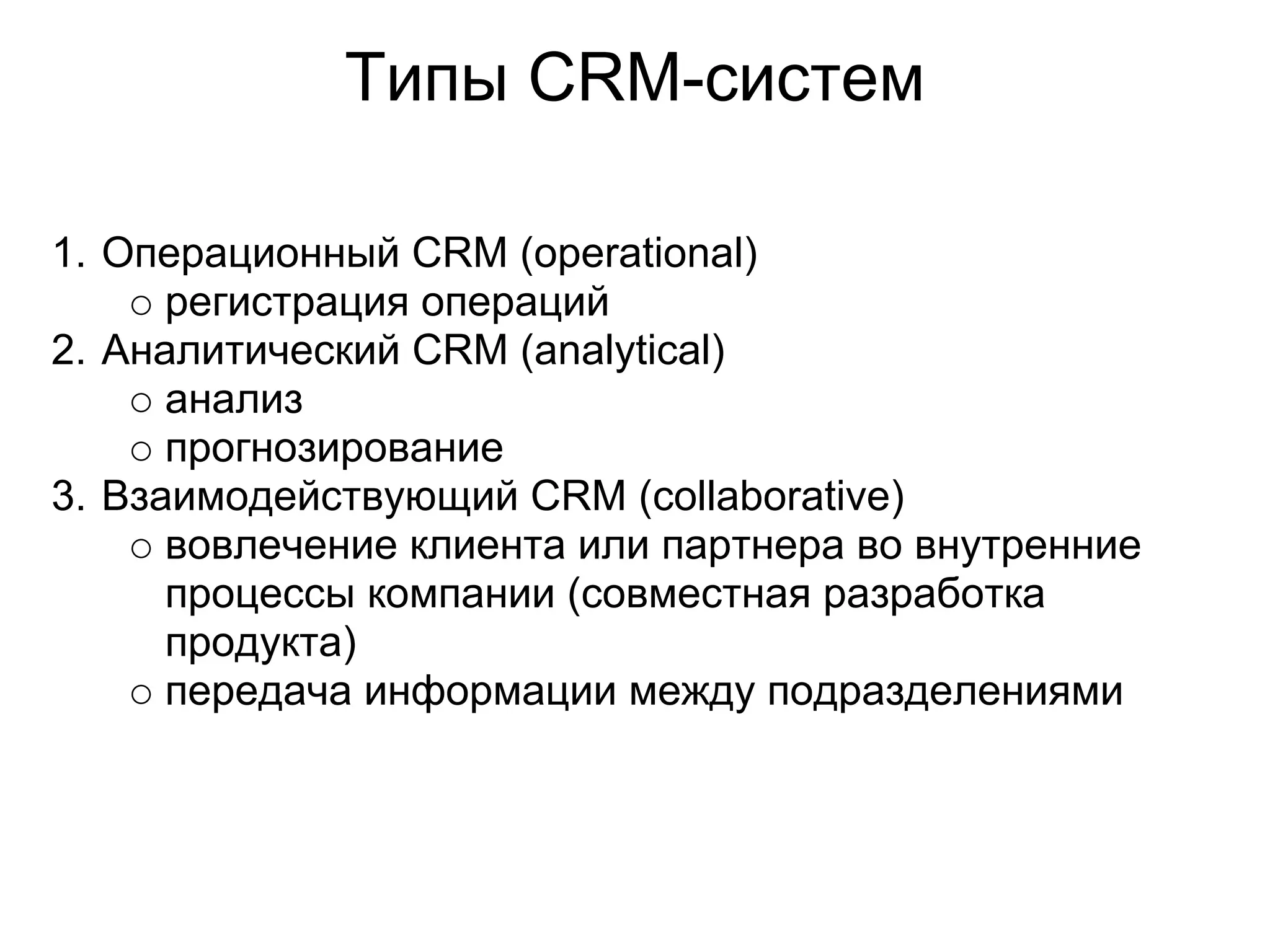 Типы СRM-систем

1. Операционный CRM (operational)
      регистрация операций
2. Аналитический CRM (analytical)
      анализ
      прогнозирование
3. Взаимодействующий CRM (collaborative)
      вовлечение клиента или партнера во внутренние
      процессы компании (совместная разработка
      продукта)
      передача информации между подразделениями
 