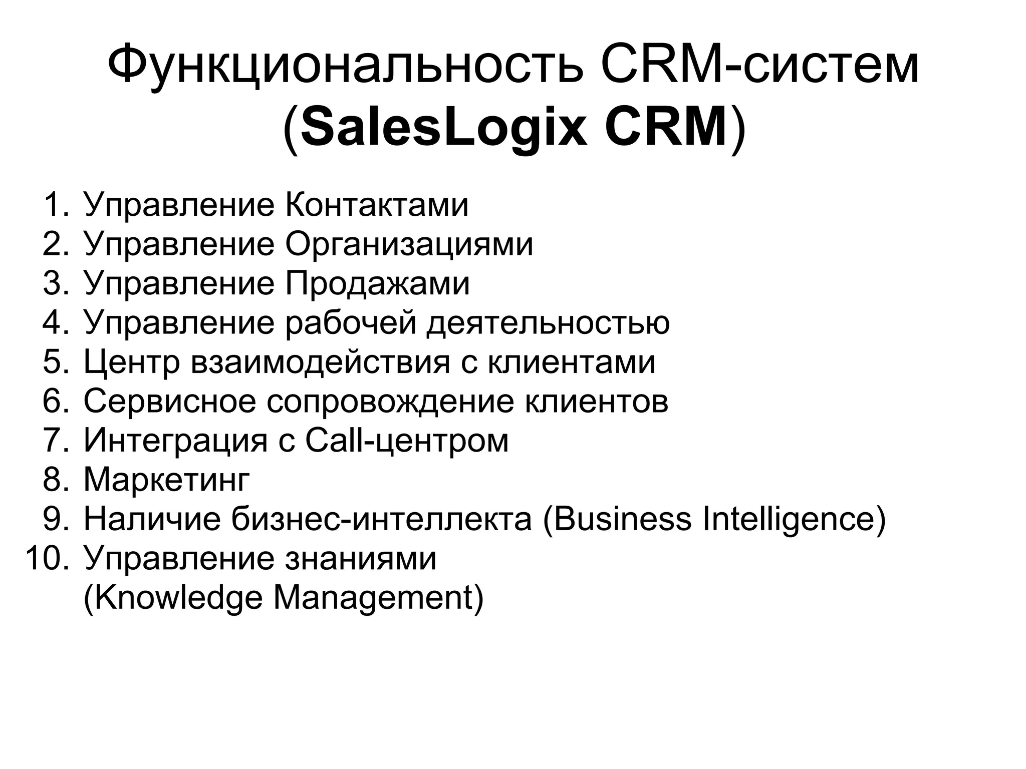 Функциональность СRM-систем
             (SalesLogix CRM)
 1.   Управление Контактами
 2.   Управление Организациями
 3.   Управление Продажами
 4.   Управление рабочей деятельностью
 5.   Центр взаимодействия с клиентами
 6.   Сервисное сопровождение клиентов
 7.   Интеграция с Call-центром
 8.   Маркетинг
 9.   Наличие бизнес-интеллекта (Business Intelligence)
10.   Управление знаниями
      (Knowledge Management)
 
