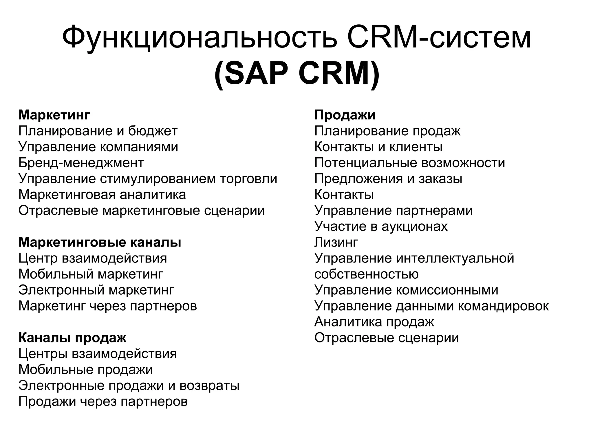 Функциональность CRM-систем
               (SAP CRM)
Маркетинг                             Продажи
Планирование и бюджет                 Планирование продаж
Управление компаниями                 Контакты и клиенты
Бренд-менеджмент                      Потенциальные возможности
Управление стимулированием торговли   Предложения и заказы
Маркетинговая аналитика               Контакты
Отраслевые маркетинговые сценарии     Управление партнерами
                                      Участие в аукционах
Маркетинговые каналы                  Лизинг
Центр взаимодействия                  Управление интеллектуальной
Мобильный маркетинг                   собственностью
Электронный маркетинг                 Управление комиссионными
Маркетинг через партнеров             Управление данными командировок
                                      Аналитика продаж
Каналы продаж                         Отраслевые сценарии
Центры взаимодействия
Мобильные продажи
Электронные продажи и возвраты
Продажи через партнеров
 