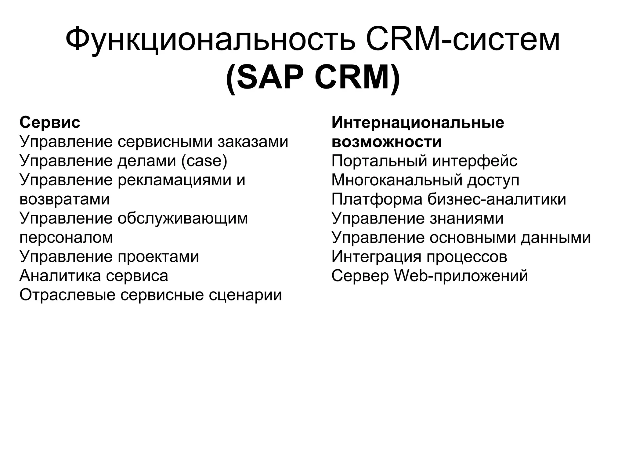 Функциональность CRM-систем
              (SAP CRM)
Сервис                           Интернациональные
Управление сервисными заказами   возможности
Управление делами (case)         Портальный интерфейс
Управление рекламациями и        Многоканальный доступ
возвратами                       Платформа бизнес-аналитики
Управление обслуживающим         Управление знаниями
персоналом                       Управление основными данными
Управление проектами             Интеграция процессов
Аналитика сервиса                Сервер Web-приложений
Отраслевые сервисные сценарии
 