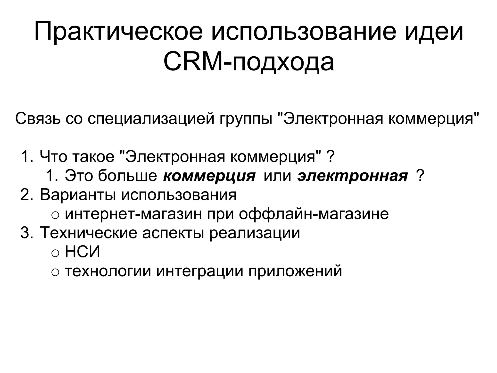 Практическое использование идеи
           CRM-подхода

Связь со специализацией группы "Электронная коммерция"

1. Что такое "Электронная коммерция" ?
    1. Это больше коммерция или электронная ?
2. Варианты использования
       интернет-магазин при оффлайн-магазине
3. Технические аспекты реализации
       НСИ
       технологии интеграции приложений
 