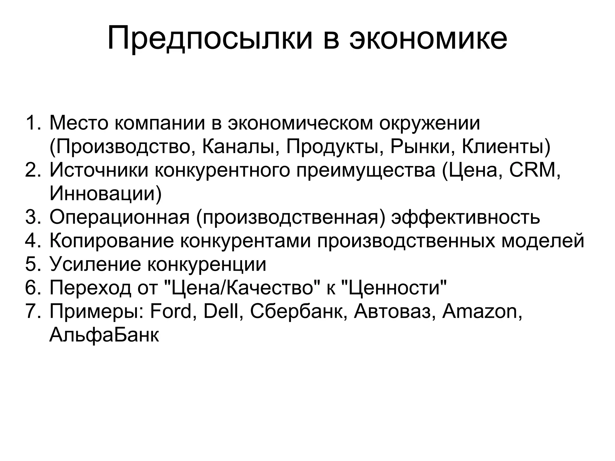 Предпосылки в экономике

1. Место компании в экономическом окружении
   (Производство, Каналы, Продукты, Рынки, Клиенты)
2. Источники конкурентного преимущества (Цена, CRM,
   Инновации)
3. Операционная (производственная) эффективность
4. Копирование конкурентами производственных моделей
5. Усиление конкуренции
6. Переход от "Цена/Качество" к "Ценности"
7. Примеры: Ford, Dell, Сбербанк, Автоваз, Amazon,
   АльфаБанк
 