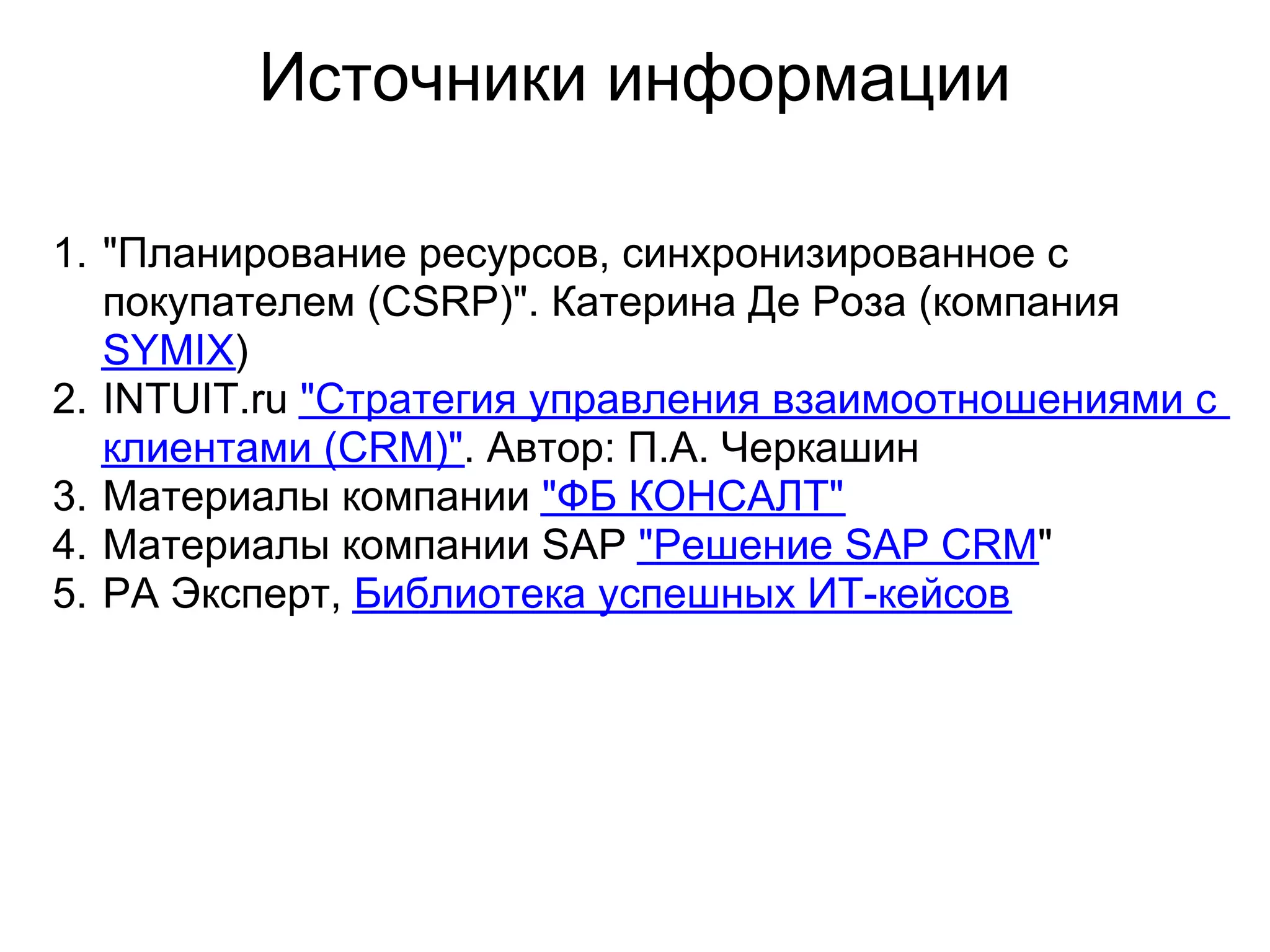 Источники информации

1. "Планирование ресурсов, синхронизированное с
   покупателем (CSRP)". Катерина Де Роза (компания
   SYMIX)
2. INTUIT.ru "Стратегия управления взаимоотношениями с
   клиентами (CRM)". Автор: П.А. Черкашин
3. Материалы компании "ФБ КОНСАЛТ"
4. Материалы компании SAP "Решение SAP CRM"
5. РА Эксперт, Библиотека успешных ИТ-кейсов
 