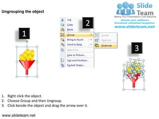 Ungrouping the object


                                                    2
            1
                                                         3




1. Right click the object.
2. Choose Group and then Ungroup.
3. Click beside the object and drag the arrow over it.

www.slideteam.net
 