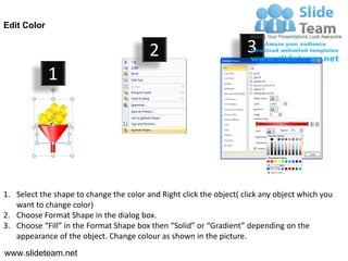 Edit Color


                                         2                           3
             1




1. Select the shape to change the color and Right click the object( click any object which you
   want to change color)
2. Choose Format Shape in the dialog box.
3. Choose “Fill” in the Format Shape box then “Solid” or “Gradient” depending on the
   appearance of the object. Change colour as shown in the picture.
www.slideteam.net
 
