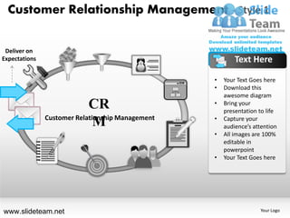 Customer Relationship Management - Style 1


 Deliver on
Expectations                                              Text Here

                                                  •   Your Text Goes here
                                                  •   Download this
                                                      awesome diagram
                            CR                    •   Bring your
                                                      presentation to life
               Customer Relationship Management   •   Capture your
                              M                       audience’s attention
                                                  •   All images are 100%
                                                      editable in
                                                      powerpoint
                                                  •   Your Text Goes here




www.slideteam.net                                                  Your Logo
 