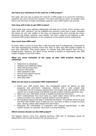 Are there any indications of the need for a CRM project?

Not really. But one way to assess the need for a CRM project is to count the channels a
customer can use to access the company. The more channels you have, the greater need
there is for the type of single centralized customer view a CRM system can provide.

How long will it take to get CRM in place?

A bit longer than many software salespeople will lead you to think. Some vendors even
claim their CRM "solutions" can be installed and working in less than a week. Packages
like those are not very helpful in the long run because they don't provide the cross-
divisional and holistic customer view needed. The time it takes to put together a well-
conceived CRM project depends on the complexity of the project and its components.

How much does CRM cost?

A recent (2001) survey of more than 1,600 business and IT professionals, conducted by
The Data Warehousing Institute found that close to 50% had CRM project budgets of
less than $500,000. That would appear to indicate that CRM doesn't have to be a
budget-buster. However, the same survey showed a handful of respondents with CRM
project budgets of over $10 million.

What are some examples of the types of data CRM projects should be
collecting?

   •   Responses to campaigns
   •   Shipping and fulfillment dates
   •   Sales and purchase data
   •   Account information
   •   Web registration data
   •   Service and support records
   •   Demographic data
   •   Web sales data

What are the keys to successful CRM implentation?

   •   Break your CRM project down into manageable pieces by setting up pilot
       programs and short-term milestones. Starting with a pilot project that
       incorporates all the necessary departments and groups that gets projects rolling
       quickly but is small enough and flexible enough to allow tinkering along the way.
   •   Make sure your CRM plans include a scalable architecture framework.
   •   Don't underestimate how much data you might collect (there will be LOTS) and
       make sure that if you need to expand systems you'll be able to.
   •   Be thoughtful about what data is collected and stored. The impulse will be to grab
       and then store EVERY piece of data you can, but there is often no reason to store
       data. Storing useless data wastes time and money.
   •   Recognize the individuality of customers and respond appropriately. A CRM
       system should, for example, have built-in pricing flexibility.

Which division should run the CRM project?

The biggest returns come from aligning business, CRM and IT strategies across all
departments and not just leaving it for one group to run.




Executive Guides                                            www.netessence.com.cy
 