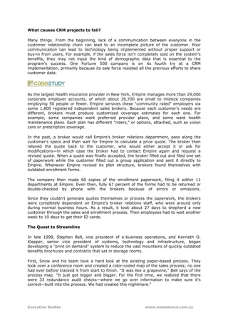 What causes CRM projects to fail?

Many things. From the beginning, lack of a communication between everyone in the
customer relationship chain can lead to an incomplete picture of the customer. Poor
communication can lead to technology being implemented without proper support or
buy-in from users. For example, if the sales force isn't completely sold on the system's
benefits, they may not input the kind of demographic data that is essential to the
program's success. One Fortune 500 company is on its fourth try at a CRM
implementation, primarily because its sale force resisted all the previous efforts to share
customer data.




As the largest health insurance provider in New York, Empire manages more than 29,000
corporate employer accounts, of which about 26,700 are small to midsize companies
employing 50 people or fewer. Empire services these "community rated" employers via
some 1,800 registered independent sales brokers. Because each customer's needs are
different, brokers must produce customized coverage estimates for each one. For
example, some companies want preferred provider plans, and some want health
maintenance plans. Each plan has different "riders," or options, attached, such as vision
care or prescription coverage.

In the past, a broker would call Empire's broker relations department, pass along the
customer's specs and then wait for Empire to calculate a price quote. The broker then
relayed the quote back to the customer, who would either accept it or ask for
modifications—in which case the broker had to contact Empire again and request a
revised quote. When a quote was finally accepted, the broker filled out and filed one set
of paperwork while the customer filled out a group application and sent it directly to
Empire. Whenever Empire revised its plan structure, brokers found themselves with
outdated enrollment forms.

The company then made 60 copies of the enrollment paperwork, filing it within 11
departments at Empire. Even then, fully 67 percent of the forms had to be returned or
double-checked by phone with the brokers because of errors or omissions.

Since they couldn't generate quotes themselves or process the paperwork, the brokers
were completely dependent on Empire's broker relations staff, who were around only
during normal business hours. As a result, it took about 27 days to shepherd a new
customer through the sales and enrollment process. Then employees had to wait another
week to 10 days to get their ID cards.

The Quest to Streamline

In late 1998, Stephen Bell, vice president of e-business operations, and Kenneth O.
Klepper, senior vice president of systems, technology and infrastructure, began
developing a "print on demand" system to reduce the vast mountains of quickly outdated
benefits brochures and contracts that sat in storage rooms.

First, Snow and his team took a hard look at the existing paper-based process. They
took over a conference room and created a color-coded map of the sales process; no one
had ever before tracked it from start to finish. "It was like a grapevine," Bell says of the
process map. "It just got bigger and bigger. For the first time, we realized that there
were 33 redundancy audit checks—where we go over information to make sure it's
correct—built into the process. We had created this nightmare."




Executive Guides                                              www.netessence.com.cy
 