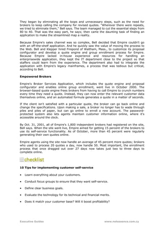 They began by eliminating all the loops and unnecessary steps, such as the need for
brokers to keep calling the company for revised quotes. "Wherever there were repeats,
we tried to eliminate them," Bell says. The team managed to cut the essential steps from
80 to 40. That was the easy part, he says; then came the daunting task of finding an
application to make the streamlined map a reality.

Because Empire's sales channel was so complex, Bell decided that Empire couldn't go
with an off-the-shelf application. And he quickly saw the value of moving the process to
the Web. Bell and Klepper hired Firepond of Waltham, Mass., to customize its proposal
configurator and develop a quote engine and group enrollment process for Empire.
Because Empire lacked in-house experience and resources for handling an
enterprisewide application, they kept the IT department close to the project so that
staffers could learn from the experience. The department also had to integrate the
application with Empire's legacy mainframes, a process that was tedious but critical,
according to Bell.

Empowered Brokers

Empire's Broker Services Application, which includes the quote engine and proposal
configurator and enables online group enrollment, went live in October 2000. The
browser-based quote engine frees brokers from having to call Empire to crunch numbers
every time they need a quote. Instead, they can now enter the relevant customer data
themselves online, and an automated formula generates a quote in a matter of seconds.

If the client isn't satisfied with a particular quote, the broker can go back online and
change the specifications. Upon making a sale, a broker no longer has to wade through
piles and piles of paper, but can go online to enroll a new account. The password-
protected system also lets agents maintain customer information online, where it's
accessible around the clock.

By Oct. 31, 2001, all of Empire's 1,800 independent brokers had registered on the site,
Bell says. When the site went live, Empire aimed for getting 15 percent of the brokers to
use its self-service functionality. As of October, more than 45 percent were regularly
generating their own quotes online.

Empire agents using the site now handle an average of 45 percent more quotes; brokers
who used to process 20 quotes a day, now handle 50. Most important, the enrollment
process that once dragged out over 27 days now takes just two to three days to
complete online.




10 Tips for implementing customer self-service

•   Learn everything about your customers.

•   Conduct focus groups to ensure that they want self-service.

•   Define clear business goals.

•   Evaluate the technology for its technical and financial merits.

•   Does it match your customer base? Will it boost profitability?




Executive Guides                                              www.netessence.com.cy
 