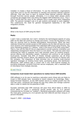 installed. It creates a flood of information. To use this information, organizations
must learn how to use the information to develop and prioritize tailored customer
offerings. They also have to learn to execute these tailored customer offerings
through front-line service people. Ultimately, it is in these latter phases where
companies get bogged down and where the biggest CRM bottlenecks occur. Thus I
find it critical that the users of the software have a large voice when integrating
CRM. The general manager’s job is to get systems and people to work together.
This underscores the need for general management leadership in the CRM
integration process.

Question:

What is the future of CRM using the Web?

Reply:

I wish I had a crystal ball, but I don’t. Certainly the technological aspects of using
CRM via the Web will continue to change and evolve. I know the big players in this
field are working hard to develop technological improvements. What has been
relatively limited and remote access to CRM systems via the Web will become much
more dynamic and indistinguishable from dedicated CRM access going forward. The
more interesting question is, I believe, “what is the future of the Web using CRM?”
That is, how will the Web fit into an organization’s overall customer orientation and
relationship management? Here the future is a bit clearer. The past two years have
reinforced the need to integrate one’s web activities within an existing product-
service offering and distribution system. Customers will continue to use multiple
touch-points. Consider that 95% of Charles Schwab customers use all three
possible channels (branch offices, the telephone and the Internet) to interact with
the company. The integration of Web activities into an existing multi-channel
operation leverages an existing brand name, purchasing power, and distribution
efficiencies. CRM systems play a critical role in this multi-channel strategy by
providing employees, primarily front-line service employees, with a seamless flow
of information from multiple channels.




Companies must tweak their operations to realize future CRM benefits

CRM software is on its way to reaching a saturation point—those who are likely to
invest in CRM already have. According to recent research by Cambridge, Mass.-
based Forrester Research, as the CRM market returns to modest growth over the
next few years, companies will change the way they collect and manage customer
data in order to realize the full potential of CRM.

Forrester estimates that CRM revenues will grow from $42.8 billion in 2002 to
$73.8 billion in 2007, a compound annual growth rate of 11.5 percent
(characterized by Forrester as “modest”). Marketing automation software will make
the most gains, growing at a 14.5 percent clip from 2002-04 and then rising to 17
percent thereafter.

August 7, 2002 - CXO Media




Executive Guides                                             www.netessence.com.cy
 