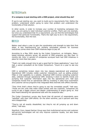 If a company is just starting with a CRM project, what should they do?

If you're just starting out, you want to build you're requirements first. Define the
problem, understand what's going to solve that problem and understand the
functionality of that solution.

In other words, in order to increase your number of marketing campaigns this
year, you are going to need individual customer profiles. That's just one example,
but once you understand that it's a requirement, you can find the technologies that
support that particular functionality. That's the right way to do it: the requirement,
the functionality, then the tool.




Babies need about a year to gain the coordination and strength to take their first
steps. A less heartwarming but similarly anticipated moment for business
executives comes when their CRM initiatives begin to pay off.

According to a May 2001 study by the Cutter Consortium, an Arlington, Mass.-
based business advisory group, 66 percent of CRM programs are less than 12
months old. Only 11 percent of companies surveyed have had CRM initiatives in
place for more than two years.

“That’s not really enough time to get a good feel for these applications,” says Curt
Hall, a senior consultant at the Cutter Consortium. “Count on a year to see any
ROI.”

CRM is sometimes broken down into two classes—operational and analytical.
Operational CRM includes visible customer interactions, such as adding product
FAQs or chat capability to a website. Analytical CRM involves compiling customer
data, collected through operational CRM, breaking it down to identify trends and
pumping that customer information back into the operational arm. Hall says
companies moved first on operational CRM by investing in sales force automation
and customer service programs that integrated Web channels with offline channels.

“They think that’s where they’re going to see the immediate payoff,” Hall says.
“Those are the units that make initial contact with the customer. Companies are
trying to get a bigger picture and deeper understanding of what’s going on. And
that means blending the operational side with the analytical side.”

The Cutter Consortium survey also found that 40 percent of respondents were
“satisfied” with their CRM efforts. On the other extreme, just 6 percent said they
were disappointed.

“They’re not all exactly dissatisfied, but they’re not all jumping up and down
either,” Hall says.

Stamford, Conn.-based Gartner Group says that multichannel service and customer
self-service technologies will not only improve customer loyalty, but also lower
service costs.




Executive Guides                                             www.netessence.com.cy
 