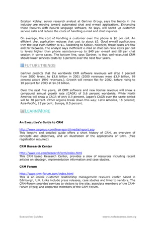 Esteban Kolsky, senior research analyst at Gartner Group, says the trends in the
industry are moving toward automated chat and e-mail applications. Enhancing
those features with natural language software, he says, will speed up customer
service calls and reduce the costs of handling e-mail and chat inquiries.

On average, the cost of handling a customer over the phone is $6 per call. An
efficient chat application reduces that cost to about $3. Good e-mail applications
trim the cost even further to $1. According to Kolsky, however, those cases are few
and far between. The analyst says inefficient e-mail or chat can raise costs per call
to levels higher than phone assistance—up to $40 per e-mail and $8 per chat
session in some cases. The bottom line, says Gartner, is that well-executed CRM
should lower services costs by 6 percent over the next four years.




Gartner predicts that the worldwide CRM software revenues will drop 8 percent
from 2000 levels, to $3.6 billion in 2001 (2000 revenues were $3.9 billion, 89
percent above 1999 revenues.). Growth will remain flat for 2002, before rising to
10 percent for 2003 at $4.03 billion.

Over the next five years, all CRM software and new license revenue will show a
compound annual growth rate (CAGR) of 5.6 percent worldwide. While North
America will show a CAGR of only 0.9 percent, Japan’s CAGR over the same period
will be 30 percent. Other regions break down this way: Latin America, 18 percent;
Asia-Pacific, 15 percent; Europe, 8.5 percent.




An Executive's Guide to CRM

http://www.psgroup.com/freereport/imedia/report.asp
This lengthy and detailed guide offers a short history of CRM, an overview of
concepts and objectives, and an illustration of the applications of CRM. (free
registration required)

CRM Research Center

http://www.cio.com/research/crm/index.html
This CRM based Research Center, provides a slew of resources including recent
articles on strategy, implementation information and case studies.

CRM Forum

http://www.crm-forum.com/index.html
This is an online customer relationship management resource center based in
Edinburgh, U.K. Links include press releases, case studies and links to vendors. The
CRM-Forum provides services to visitors to the site; associate members of the CRM-
Forum (free); and corporate members of the CRM-Forum.




Executive Guides                                            www.netessence.com.cy
 