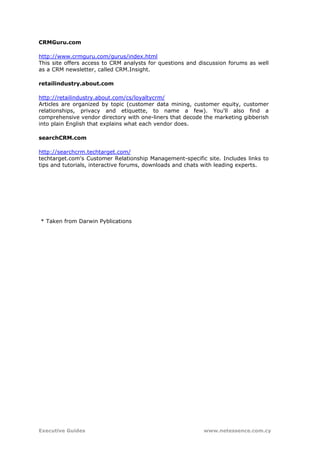 CRMGuru.com

http://www.crmguru.com/gurus/index.html
This site offers access to CRM analysts for questions and discussion forums as well
as a CRM newsletter, called CRM.Insight.

retailindustry.about.com

http://retailindustry.about.com/cs/loyaltycrm/
Articles are organized by topic (customer data mining, customer equity, customer
relationships, privacy and etiquette, to name a few). You'll also find a
comprehensive vendor directory with one-liners that decode the marketing gibberish
into plain English that explains what each vendor does.

searchCRM.com

http://searchcrm.techtarget.com/
techtarget.com's Customer Relationship Management-specific site. Includes links to
tips and tutorials, interactive forums, downloads and chats with leading experts.




* Taken from Darwin Pyblications




Executive Guides                                           www.netessence.com.cy
 