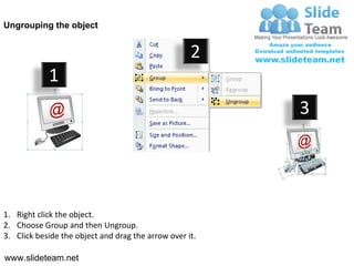 Ungrouping the object


                                                    2
            1
                                                         3




1. Right click the object.
2. Choose Group and then Ungroup.
3. Click beside the object and drag the arrow over it.

www.slideteam.net
 