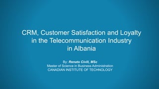 CRM, Customer Satisfaction and Loyalty
in the Telecommunication Industry
in Albania
By: Renato Civili, MSc
Master of Science in Business Administration
CANADIAN INSTITUTE OF TECHNOLOGY
 