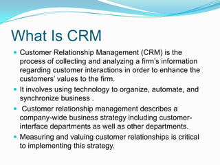 What Is CRMCustomer Relationship Management (CRM) is the process of collecting and analyzing a firm’s information regarding customer interactions in order to enhance the customers’ values to the firm.It involves using technology to organize, automate, and synchronize business . Customer relationship management describes a company-wide business strategy including customer-interface departments as well as other departments.Measuring and valuing customer relationships is critical to implementing this strategy.