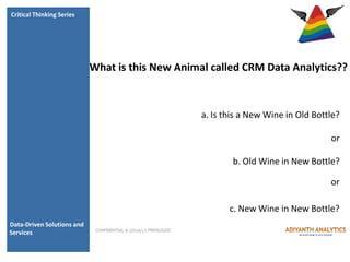 Critical Thinking Series




                            What is this New Animal called CRM Data Analytics??



                                                                 a. Is this a New Wine in Old Bottle?

                                                                                                  or

                                                                         b. Old Wine in New Bottle?

                                                                                                  or

                                                                        c. New Wine in New Bottle?
Data-Driven Solutions and
                             CONFIDENTIAL & LEGALLY PRIVILEGED
Services
 