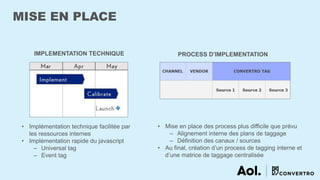 MISE EN PLACE
IMPLEMENTATION TECHNIQUE PROCESS D’IMPLEMENTATION
• Implémentation technique facilitée par
les ressources internes
• Implémentation rapide du javascript
– Universal tag
– Event tag
• Mise en place des process plus difficile que prévu
‒ Alignement interne des plans de taggage
‒ Définition des canaux / sources
• Au final, création d’un process de tagging interne et
d’une matrice de taggage centralisée
 