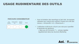 USAGE RUDIMENTAIRE DES OUTILS
PARCOURS CONSOMMATEUR
Imp
Display
Visite directe
site
Search
Brand Achat
• Avec la limitation des reportings au last click, les équipes
utilisaient leur instinct pour estimer l’impact et le rôle des
canaux « introductifs » et « influenceurs »
• L’attribution multi-touch a fourni une voie pour quantifier
et alimenter les décisions:
« Mais que dit Convertro ? » - phrase répétée
régulièrement dans les réunions Marketing
 
