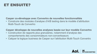 ET ENSUITE?
Casper co-développe avec Convertro de nouvelles fonctionnalités
• Construire des modules d’analyse d’A/B testing dans le modèle d’attribution
Multi-Touch de Convertro
Casper développe de nouvelles analyses basée sur leur modèle Convertro
• Construction de rapports plus granulaires, notamment d’analyse des
comportements des consommateurs non-convertisseurs
• Calquer la logique business de Casper sur l’attribution Multi-Touch Convertro
 