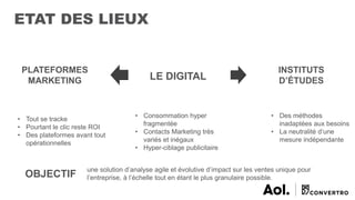ETAT DES LIEUX
LE DIGITAL
• Consommation hyper
fragmentée
• Contacts Marketing très
variés et inégaux
• Hyper-ciblage publicitaire
PLATEFORMES
MARKETING
• Tout se tracke
• Pourtant le clic reste ROI
• Des plateformes avant tout
opérationnelles
INSTITUTS
D’ÉTUDES
• Des méthodes
inadaptées aux besoins
• La neutralité d’une
mesure indépendante
OBJECTIF
une solution d’analyse agile et évolutive d’impact sur les ventes unique pour
l’entreprise, à l’échelle tout en étant le plus granulaire possible.
 