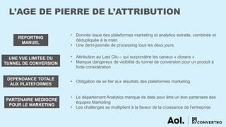 L’AGE DE PIERRE DE L’ATTRIBUTION
REPORTING
MANUEL
UNE VUE LIMITEE DU
TUNNEL DE CONVERSION
DEPENDANCE TOTALE
AUX PLATEFORMES
PARTENAIRE MEDIOCRE
POUR LE MARKETING
• Donnée issue des plateformes marketing et analytics extraite, combinée et
dédupliquée à la main
• Une demi-journée de processing tous les deux jours
• Attribution au Last Clic – qui surpondère les canaux « closers »
• Manque dangereux de visibilité du tunnel de conversion pour un produit à
forte considération
• Obligation de se fier aux résultats des plateformes marketing.
• Le département Analytics manque de data pour être un bon partenaire des
équipes Marketing
• Les challenges se multiplient à la faveur de la croissance de l’entreprise
 