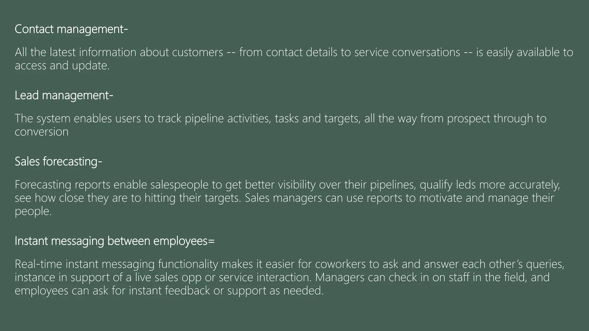 Contact management-
All the latest information about customers -- from contact details to service conversations -- is easily available to
access and update.
Lead management-
The system enables users to track pipeline activities, tasks and targets, all the way from prospect through to
conversion
Sales forecasting-
Forecasting reports enable salespeople to get better visibility over their pipelines, qualify leds more accurately,
see how close they are to hitting their targets. Sales managers can use reports to motivate and manage their
people.
Instant messaging between employees=
Real-time instant messaging functionality makes it easier for coworkers to ask and answer each other’s queries,
instance in support of a live sales opp or service interaction. Managers can check in on staff in the field, and
employees can ask for instant feedback or support as needed.
 