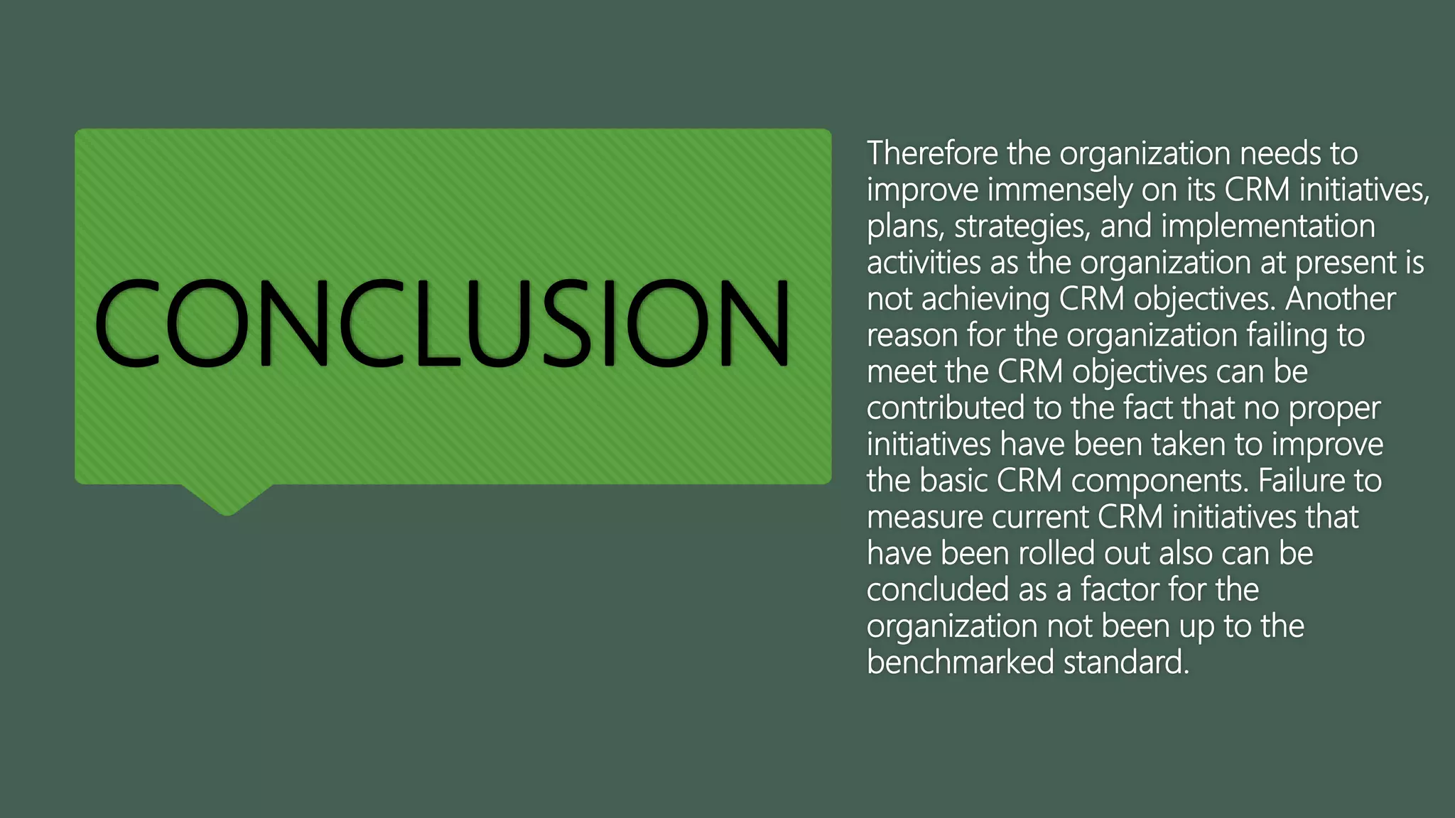 CONCLUSION
Therefore the organization needs to
improve immensely on its CRM initiatives,
plans, strategies, and implementation
activities as the organization at present is
not achieving CRM objectives. Another
reason for the organization failing to
meet the CRM objectives can be
contributed to the fact that no proper
initiatives have been taken to improve
the basic CRM components. Failure to
measure current CRM initiatives that
have been rolled out also can be
concluded as a factor for the
organization not been up to the
benchmarked standard.
 