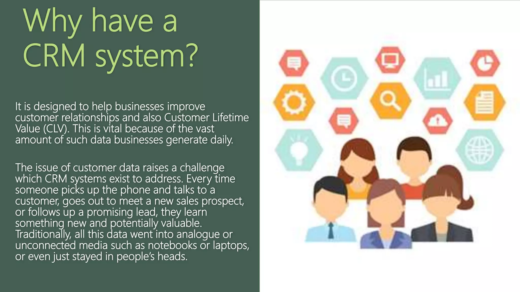 Why have a
CRM system?
It is designed to help businesses improve
customer relationships and also Customer Lifetime
Value (CLV). This is vital because of the vast
amount of such data businesses generate daily.
The issue of customer data raises a challenge
which CRM systems exist to address. Every time
someone picks up the phone and talks to a
customer, goes out to meet a new sales prospect,
or follows up a promising lead, they learn
something new and potentially valuable.
Traditionally, all this data went into analogue or
unconnected media such as notebooks or laptops,
or even just stayed in people’s heads.
 