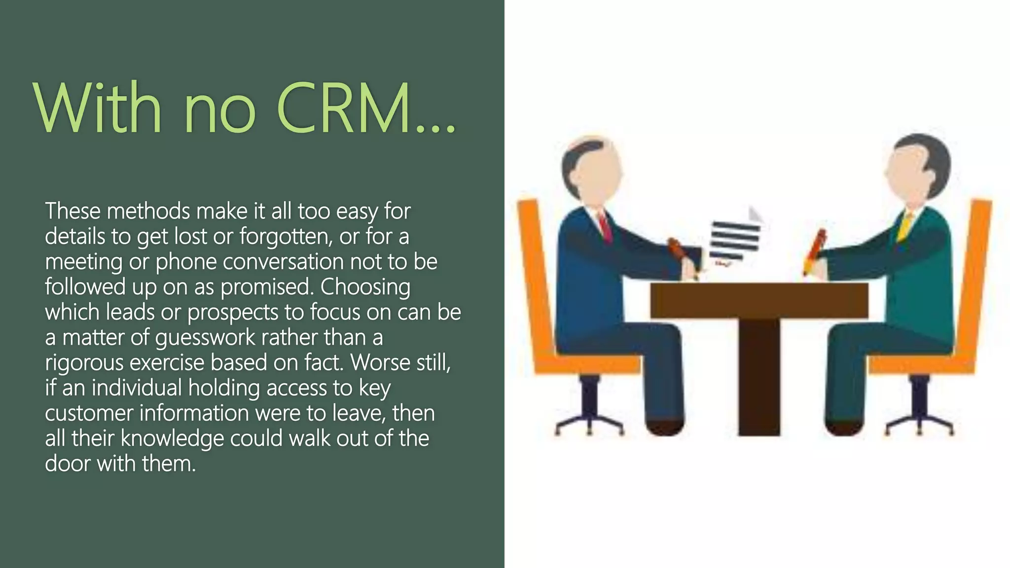 With no CRM...
These methods make it all too easy for
details to get lost or forgotten, or for a
meeting or phone conversation not to be
followed up on as promised. Choosing
which leads or prospects to focus on can be
a matter of guesswork rather than a
rigorous exercise based on fact. Worse still,
if an individual holding access to key
customer information were to leave, then
all their knowledge could walk out of the
door with them.
 