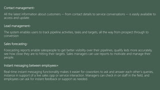 Contact management-
All the latest information about customers -- from contact details to service conversations -- is easily available to
access and update.
Lead management-
The system enables users to track pipeline activities, tasks and targets, all the way from prospect through to
conversion
Sales forecasting-
Forecasting reports enable salespeople to get better visibility over their pipelines, qualify leds more accurately,
see how close they are to hitting their targets. Sales managers can use reports to motivate and manage their
people.
Instant messaging between employees=
Real-time instant messaging functionality makes it easier for coworkers to ask and answer each other’s queries,
instance in support of a live sales opp or service interaction. Managers can check in on staff in the field, and
employees can ask for instant feedback or support as needed.
 