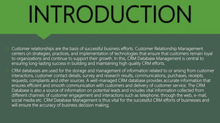 INTRODUCTION
 Customer relationships are the basis of successful business efforts. Customer Relationship Management
centers on strategies, practices, and implementation of technologies that ensure that customers remain loyal
to organizations and continue to support their growth. In this, CRM Database Management is central to
ensuring long-lasting success in building and maintaining high quality CRM efforts.
 CRM databases are used for the storage and management of information related to or arising from customer
interactions, customer contact details, survey and research results, communications, purchases, receipts,
requests, complaints and other sources. A well-managed CRM database provides accurate information that
ensures efficient and smooth communication with customers and delivery of customer service. The CRM
Database is also a source of information on potential leads and includes vital information collected from
different channels of customer engagement and interactions such as telephone, through the web, e-mail,
social media etc. CRM Database Management is thus vital for the successful CRM efforts of businesses and
will ensure the accuracy of business decision making.
 