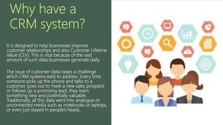 Why have a
CRM system?
It is designed to help businesses improve
customer relationships and also Customer Lifetime
Value (CLV). This is vital because of the vast
amount of such data businesses generate daily.
The issue of customer data raises a challenge
which CRM systems exist to address. Every time
someone picks up the phone and talks to a
customer, goes out to meet a new sales prospect,
or follows up a promising lead, they learn
something new and potentially valuable.
Traditionally, all this data went into analogue or
unconnected media such as notebooks or laptops,
or even just stayed in people’s heads.
 