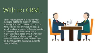 With no CRM...
These methods make it all too easy for
details to get lost or forgotten, or for a
meeting or phone conversation not to be
followed up on as promised. Choosing
which leads or prospects to focus on can be
a matter of guesswork rather than a
rigorous exercise based on fact. Worse still,
if an individual holding access to key
customer information were to leave, then
all their knowledge could walk out of the
door with them.
 