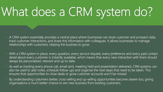 What does a CRM system do?
 A CRM system essentially provides a central place where businesses can store customer and prospect data,
track customer interactions, and share this information with colleagues. It allows businesses to manage
relationships with customers, helping the business to grow.
 With a CRM system in place, every question, every service request, every preference and every past contact
detail about every customer is instantly available, which means that every new interaction with them should
always be personalised, relevant and up to date.
 As well as tracking every phone call, email sent, meeting held and presentation delivered, CRM systems can
also be used to add notes, schedule follow-ups and organise the next steps that need to be taken. This
ensures that opportunities to close deals or grow customer accounts won’t be missed.
 By understanding customers better, cross-selling and up-selling opportunities become clearer too, giving
organisations a much better chance to win new business from existing customers.
 