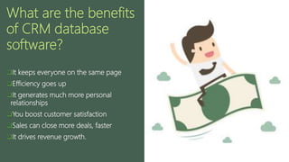 What are the benefits
of CRM database
software?
It keeps everyone on the same page
Efficiency goes up
It generates much more personal
relationships
You boost customer satisfaction
Sales can close more deals, faster
It drives revenue growth.
 