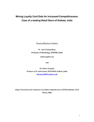Mining Loyalty Card Data for Increased Competitiveness:
        Case of a leading Retail Store of Kolkata, India




                           Present affiliation of Authors


                              Dr. Atish Chattopadhyay
                     Professor of Marketing, SPJIMR, India

                                 atishc@spjimr.org


                                       And


                                Dr. Kalyan Sengupta
               Professor of IT and Systems, IISW&BM, Kolkata, India
                            kalyansen2002@yahoo.co.uk




(Paper Presented at the Conference on Global Competitiveness at IIM-Kozhikode, 25-26
                                   March, 2006)




                                                                                       1
 