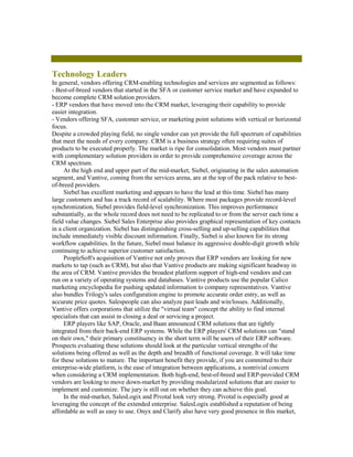 Technology Leaders
In general, vendors offering CRM-enabling technologies and services are segmented as follows:
- Best-of-breed vendors that started in the SFA or customer service market and have expanded to
become complete CRM solution providers.
- ERP vendors that have moved into the CRM market, leveraging their capability to provide
easier integration.
- Vendors offering SFA, customer service, or marketing point solutions with vertical or horizontal
focus.
Despite a crowded playing field, no single vendor can yet provide the full spectrum of capabilities
that meet the needs of every company. CRM is a business strategy often requiring suites of
products to be executed properly. The market is ripe for consolidation. Most vendors must partner
with complementary solution providers in order to provide comprehensive coverage across the
CRM spectrum.
     At the high end and upper part of the mid-market, Siebel, originating in the sales automation
segment, and Vantive, coming from the services arena, are at the top of the pack relative to best-
of-breed providers.
     Siebel has excellent marketing and appears to have the lead at this time. Siebel has many
large customers and has a track record of scalability. Where most packages provide record-level
synchronization, Siebel provides field-level synchronization. This improves performance
substantially, as the whole record does not need to be replicated to or from the server each time a
field value changes. Siebel Sales Enterprise also provides graphical representation of key contacts
in a client organization. Siebel has distinguishing cross-selling and up-selling capabilities that
include immediately visible discount information. Finally, Siebel is also known for its strong
workflow capabilities. In the future, Siebel must balance its aggressive double-digit growth while
continuing to achieve superior customer satisfaction.
     PeopleSoft's acquisition of Vantive not only proves that ERP vendors are looking for new
markets to tap (such as CRM), but also that Vantive products are making significant headway in
the area of CRM. Vantive provides the broadest platform support of high-end vendors and can
run on a variety of operating systems and databases. Vantive products use the popular Calico
marketing encyclopedia for pushing updated information to company representatives. Vantive
also bundles Trilogy's sales configuration engine to promote accurate order entry, as well as
accurate price quotes. Salespeople can also analyze past leads and win/losses. Additionally,
Vantive offers corporations that utilize the "virtual team" concept the ability to find internal
specialists that can assist in closing a deal or servicing a project.
     ERP players like SAP, Oracle, and Baan announced CRM solutions that are tightly
integrated from their back-end ERP systems. While the ERP players' CRM solutions can "stand
on their own," their primary constituency in the short term will be users of their ERP software.
Prospects evaluating these solutions should look at the particular vertical strengths of the
solutions being offered as well as the depth and breadth of functional coverage. It will take time
for these solutions to mature. The important benefit they provide, if you are committed to their
enterprise-wide platform, is the ease of integration between applications, a nontrivial concern
when considering a CRM implementation. Both high-end, best-of-breed and ERP-provided CRM
vendors are looking to move down-market by providing modularized solutions that are easier to
implement and customize. The jury is still out on whether they can achieve this goal.
     In the mid-market, SalesLogix and Pivotal look very strong. Pivotal is especially good at
leveraging the concept of the extended enterprise. SalesLogix established a reputation of being
affordable as well as easy to use. Onyx and Clarify also have very good presence in this market,
 
