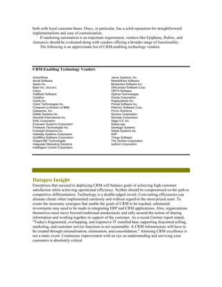 both with loyal customer bases. Onyx, in particular, has a solid reputation for straightforward
implementations and ease of customization.
    If marketing automation is an important requirement, vendors like Epiphany, Rubric, and
Annuncio should be evaluated along with vendors offering a broader range of functionality.
    The following is an approximate list of CRM-enabling technology vendors.




CRM-Enabling Technology Vendors
ActionWare                                       Janna Systems, Inc.
Aknaf Software                                   MarketWare Software
Applix Inc.                                      Multiactive Software Inc.
Baan Inc. (Aurum)                                ON!contact Software Corp.
Calico                                           ONYX Software
CallBack Software                                Optima Technologies
Cedalion                                         Oracle Corporation
Clarify Inc.                                     Pegasystems Inc.
Client Technologies Inc.                         Pivotal Software Inc.
Corepoint (a division of IBM)                    Platinum Software Corp.
Dataworks, Inc.                                  Primix Solutions
Deltek Systems Inc.                              Quintus Corporation
Dendrite International Inc.                      Remedy Corporation
Edify Corporation                                Sage U.S. Inc
Empower Systems Corporation                      SalesLogix
Firstwave Technologies Inc.                      Saratoga Systems
Foresight Solutions Inc.                         Siebel Systems Inc.
Gateway Systems Corporation                      SAP
GoldMine Software Corporation                    Trilogy Software
GrapeVINE Technologies                           The Vantive Corporation
Integrated Marketing Solutions                   UpShot Corporation
IntellAgent Control Corporation




Datapro Insight
Enterprises that succeed in deploying CRM will balance goals of achieving high customer
satisfaction while achieving operational efficiency. Neither should be compromised on the path to
competitive differentiation. Technology is a double-edged sword. Cost-cutting efficiencies can
alienate clients when implemented carelessly and without regard to the most-prized asset. To
create the necessary synergies that enable the goals of CRM to be reached, substantial
investments may need to be made in integrating ERP and CRM applications. Also, organizations
themselves must move beyond traditional smokestacks and rally around the notion of sharing
information and working together in support of the customer. As a recent Gartner report stated,
"Today's fragmented, overlapping, and expensive IT installed base supporting disjointed selling,
marketing, and customer service functions is not sustainable. A CRM infrastructure will have to
be created through rationalization, elimination, and consolidation." Attaining CRM excellence is
not a static event. Continuous improvement with an eye on understanding and servicing your
customers is absolutely critical.
 