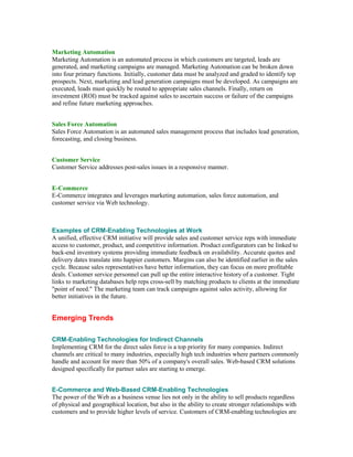 Marketing Automation
Marketing Automation is an automated process in which customers are targeted, leads are
generated, and marketing campaigns are managed. Marketing Automation can be broken down
into four primary functions. Initially, customer data must be analyzed and graded to identify top
prospects. Next, marketing and lead generation campaigns must be developed. As campaigns are
executed, leads must quickly be routed to appropriate sales channels. Finally, return on
investment (ROI) must be tracked against sales to ascertain success or failure of the campaigns
and refine future marketing approaches.


Sales Force Automation
Sales Force Automation is an automated sales management process that includes lead generation,
forecasting, and closing business.


Customer Service
Customer Service addresses post-sales issues in a responsive manner.


E-Commerce
E-Commerce integrates and leverages marketing automation, sales force automation, and
customer service via Web technology.



Examples of CRM-Enabling Technologies at Work
A unified, effective CRM initiative will provide sales and customer service reps with immediate
access to customer, product, and competitive information. Product configurators can be linked to
back-end inventory systems providing immediate feedback on availability. Accurate quotes and
delivery dates translate into happier customers. Margins can also be identified earlier in the sales
cycle. Because sales representatives have better information, they can focus on more profitable
deals. Customer service personnel can pull up the entire interactive history of a customer. Tight
links to marketing databases help reps cross-sell by matching products to clients at the immediate
"point of need." The marketing team can track campaigns against sales activity, allowing for
better initiatives in the future.


Emerging Trends

CRM-Enabling Technologies for Indirect Channels
Implementing CRM for the direct sales force is a top priority for many companies. Indirect
channels are critical to many industries, especially high tech industries where partners commonly
handle and account for more than 50% of a company's overall sales. Web-based CRM solutions
designed specifically for partner sales are starting to emerge.


E-Commerce and Web-Based CRM-Enabling Technologies
The power of the Web as a business venue lies not only in the ability to sell products regardless
of physical and geographical location, but also in the ability to create stronger relationships with
customers and to provide higher levels of service. Customers of CRM-enabling technologies are
 