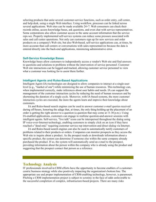 selecting products that unite several customer-service functions, such as order entry, call center,
and help desk, using a single Web interface. Using workflow, processes can be linked across
several applications. Web sites can be made available 24×7. Web consumers can check their
records online, access knowledge bases, ask questions, and even chat with service representatives.
Some corporations also allow customer access to the same account information that the service
reps see. Properly implemented self-service systems can reduce some pressure associated with
sales and call center operations. Not only can customers sign up for new services and order
products on a company's Web site, but also Web-based, self-service applications can, at times, be
more accurate than call centers or conversations with sales representatives because the data is
entered directly into the back-end applications, minimizing administrative error.


Self-Service Knowledge Bases
Knowledge bases allow customers to independently access a vendor's Web site and find answers
to questions and solutions to problems without the intervention of service personnel. Customer
Web site interactions can be logged and tracked, allowing customer service personnel to view
what a customer was looking for to assist them further.


Intelligent Agents and Rules-Based Applications
Intelligent Agent (IA) technologies are designed to allow companies to interact at a single-user
level (e.g., "market of one") while minimizing the use of human resources. This technology can,
when implemented correctly, make inferences about user habits and needs. IA can support the
management of the customer interaction cycles by reducing the need of human resources and by
shortening the duration of a single cycle. Moreover, with IA-based systems, the more customer
interaction cycles are executed, the more the agents learn and improve their knowledge about
customers.
     IA and Rules-based search engines can be used to answer customer e-mail queries received
during off-hours, honoring the adage that, at times, the only thing holding up the placement of an
order is getting the right answer to a question (a question that may come at 11:30 p.m.). Using
IA-enabled applications, customers can engage in realtime question-and-answer sessions with
intelligent agents. Self-service, "live talk" icons can be interspersed throughout the dialog using
IP voice-over-Internet technology, enabling customers to simply click on an icon if they have
reached a "dead end," requiring customer service rep intervention and direct dialog via Internet.
     IA and Rules-based search engines can also be used to automatically notify customers of
problems related to their products or orders. Companies can monitor prospects as they access the
Web site to inquire about a product. As the prospect reads or downloads information about a
specific product, the system can determine if someone else within the same company already
purchased the product. If so, the system will automatically send an e-mail to the prospect,
providing information about the person within the company who is already using the product and
suggesting that the prospect contact that person as a reference.




Technology Analysis
IT professionals involved in CRM efforts have the opportunity to become enablers of a customer-
centric business strategy while also positively impacting the organization's bottom line. The
appropriate use and proper implementation of CRM-enabling technology, however, is paramount.
Pitching a CRM implementation project is subject to scrutiny in the face of odds unfavorable to
the successful completion of complex, infrastructure-based projects. There are many risks
 
