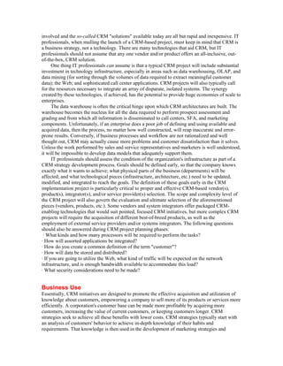 involved and the so-called CRM "solutions" available today are all but rapid and inexpensive. IT
professionals, when mulling the launch of a CRM-based project, must keep in mind that CRM is
a business strategy, not a technology. There are many technologies that aid CRM, but IT
professionals should not assume that any one vendor and/or product offers an all-inclusive, out-
of-the-box, CRM solution.
      One thing IT professionals can assume is that a typical CRM project will include substantial
investment in technology infrastructure, especially in areas such as data warehousing, OLAP, and
data mining (for sorting through the volumes of data required to extract meaningful customer
data); the Web; and sophisticated call center applications. CRM projects will also typically call
for the resources necessary to integrate an array of disparate, isolated systems. The synergy
created by these technologies, if achieved, has the potential to provide huge economies of scale to
enterprises.
      The data warehouse is often the critical hinge upon which CRM architectures are built. The
warehouse becomes the nucleus for all the data required to perform prospect assessment and
grading and from which all information is disseminated to call centers, SFA, and marketing
components. Unfortunately, if an enterprise does a poor job of defining and using available and
acquired data, then the process, no matter how well constructed, will reap inaccurate and error-
prone results. Conversely, if business processes and workflow are not rationalized and well
thought out, CRM may actually cause more problems and customer dissatisfaction than it solves.
Unless the work performed by sales and service representatives and marketers is well understood,
it will be impossible to develop data models that adequately support them.
      IT professionals should assess the condition of the organization's infrastructure as part of a
CRM strategy development process. Goals should be defined early, so that the company knows
exactly what it wants to achieve; what physical parts of the business (departments) will be
affected; and what technological pieces (infrastructure, architecture, etc.) need to be updated,
modified, and integrated to reach the goals. The definition of these goals early in the CRM
implementation project is particularly critical to proper and effective CRM-based vendor(s),
product(s), integrator(s), and/or service provider(s) selection. The scope and complexity level of
the CRM project will also govern the evaluation and ultimate selection of the aforementioned
pieces (vendors, products, etc.). Some vendors and system integrators offer packaged CRM-
enabling technologies that would suit pointed, focused CRM initiatives, but more complex CRM
projects will require the acquisition of different best-of-breed products, as well as the
employment of external service providers and/or systems integrators. The following questions
should also be answered during CRM project planning phases:
 · What kinds and how many processors will be required to perform the tasks?
· How will assorted applications be integrated?
· How do you create a common definition of the term "customer"?
· How will data be stored and distributed?
· If you are going to utilize the Web, what kind of traffic will be expected on the network
infrastructure, and is enough bandwidth available to accommodate this load?
· What security considerations need to be made?


Business Use
Essentially, CRM initiatives are designed to promote the effective acquisition and utilization of
knowledge about customers, empowering a company to sell more of its products or services more
efficiently. A corporation's customer base can be made more profitable by acquiring more
customers, increasing the value of current customers, or keeping customers longer. CRM
strategies seek to achieve all these benefits with lower costs. CRM strategies typically start with
an analysis of customers' behavior to achieve in-depth knowledge of their habits and
requirements. That knowledge is then used in the development of marketing strategies and
 