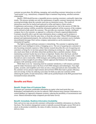 customer account plans. By defining, managing, and controlling customer interactions at critical
"touch points" (e.g., interactions), companies hope to maintain long-lasting, satisfied customer
relationships.
     Ideally, CRM should become a repeatable process ensuring consistent, continually improving
results. This process includes not only the maintenance of quality customer interactions, but also
securing knowledge about the customer each time an interaction occurs. The results of
interactions must also be tracked and analyzed to refine and improve future actions.
Completeness and accuracy of data gathered and analyzed are vital to the success of CRM. By
unifying and creating visibility around the information gathered, all the resources of the company
can be utilized to help satisfy the customer. This provides one consistent, friendly, intelligent
company face to the customer, as opposed to a collection of loosely organized departments.
Customers should be able to get the same information about a company and its products or
services from the Web, from the sales force, or from the call center. When CRM strategies are
planned and implemented properly, the confusion that ensues when customers receive multiple,
uncoordinated messages from various company representatives can be minimized, if not
eliminated all together.
     The fight to acquire and keep customers is intensifying. The customer is capturing mind
share and is more intelligent in terms of shopping savvy. The cost of acquiring new customers is
also becoming extremely expensive. Other Gartner research describes the cost of acquiring new
customers as being five to ten times greater than retaining an existing one. Angry customers are
also much more likely to tell others about their problems than a satisfied customer. Hence,
maintaining customer loyalty has never been so important. Studies show that loyal, satisfied
customers buy more over their lifetime and are willing to pay more to do business with a vendor
that delivers and is trustworthy. CRM strategies and enabling technologies are designed to
capitalize on these insights by providing a holistic approach that balances the targeting of
prospects with satisfying current customers.
     While there is no true measuring stick for customer satisfaction, it still remains a primary
goal for today's businesses and is the focus of all CRM strategies and technologies. Fast, high-
quality, accurate, and insightful cycle times are also a main goal (and are also measurable), but
the customer service process improvements derived from CRM often lead to greater efficiency
and cost savings. In fact, by reducing cycle times for both you and your customer (while
enhancing the quality of each interaction), CRM can be justified based on the ROI generated from
increased revenues and profits.


Benefits and Risks

Benefit: Single View of Customer Data
Customers get consistent, predictable information no matter what touch point they use.
Redundancy and duplication can also be reduced. CRM solutions keep customer information in a
central database (as opposed to disparate systems), reducing the possibility of inconsistencies and
errors. Shared information helps companies provide better service.


Benefit: Immediate, Realtime Information Availability
Sales and service reps can provide customers with product availability information on a line-by-
line basis. The inventory management system is typically accessed through a secure Web site to
check on the product availability, the status of orders, locations, ship dates, and estimated
delivery times.
 