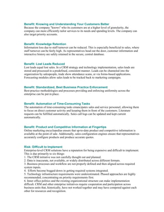Benefit: Knowing and Understanding Your Customers Better
Because the company "knows" who its customers are at a higher level of granularity, the
company can more efficiently tailor services to its needs and spending levels. The company can
also target priority accounts.


Benefit: Knowledge Retention
Information loss due to staff turnover can be reduced. This is especially beneficial to sales, where
staff turnover can be fairly high. As representatives head out the door, customer information and
interactive history are safely retained in the secure, central database.


Benefit: Lost Leads Reduced
Lost leads equal lost sales. In a CRM strategy and technology implementation, sales leads are
stored and processed in a predefined, consistent manner. Leads can be channeled into the
organization by salespeople, trade show attendance scans, or via forms-based applications.
Forecasting modules allow sales leads to be tracked back to marketing campaigns.


Benefit: Standardized, Best Business Practice Enforcement
Best-practice methodologies and processes providing and enforcing uniformity across the
enterprise can be put in place.


Benefit: Automation of Time-Consuming Tasks
The automation of time-consuming tasks emancipates sales and service personnel, allowing them
to focus on direct customer activity and keeping them in front of the customers. Literature
requests can be fulfilled automatically. Sales call logs can be updated and kept current
automatically.


Benefit: Product and Competitive Information at Fingertips
Online marketing encyclopedias ensure that up-to-date product and competitive information is
available at the point of sale. Additionally, sales configuration engines ensure that representatives
accurately configure products and produce accurate quotes.


Risk: Difficult to Implement
Enterprise-level CRM solutions have a reputation for being expensive and difficult to implement.
This is due primarily to six things:
1. The CRM initiative was not carefully thought out and planned.
2. Data is inaccurate, not available, or widely distributed across different formats.
3. Business processes and workflow are not properly defined and then aligned across required
system inputs.
4. Efforts become bogged down in getting required systems integrated.
5. Technology infrastructure requirements were underestimated. Phased approaches are highly
recommended, concentrating on priority requirements first.
6. Inner office politics and the existing organizational structure can make implementation
difficult. CRM and other enterprise initiatives require cooperation and participation across
business units that, historically, have not worked together and may have competed against each
other for resources and recognition.
 