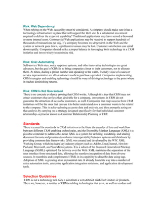 Risk: Web Dependency
When relying on the Web, scalability must be considered. A company should make sure it has a
technology infrastructure in place that will support the Web site. Is a substantial investment
required to deliver the expected capability? Traditional applications may have served a thousand
or more internal users. Commercial Web applications may be required to support hundreds of
thousands of transactions per day. If a company becomes too dependent on the Web and the
system or network goes down, significant revenues may be lost. Customer satisfaction can spiral
down rapidly. Companies should strike a proper balance in leveraging Web technology in a CRM
initiative and invest wisely to minimize risk.


Risk: Over-Automating
Self-service Web sites, voice response systems, and other innovative technologies are great
advances, but the goal of CRM is to bring companies closer to their customers, not to alienate
them. At times, dialing a phone number and speaking to the warm, friendly voice of a sales or
service representative are all a customer needs to purchase a product. Companies implementing
CRM strategies and enabling technology should be wary of driving technology to the point where
it reaches diminishing returns.


Risk: CRM Is Not Guaranteed
There is no concrete evidence proving that CRM works. Although it is true that CRM may not
attract customers that are less than desirable for a company, investments in CRM do not
guarantee the attraction of desirable customers, as well. Companies that reap success from CRM
initiatives will be the ones that can use it to better understand how a customer wants to be related
to the company. This is achieved using accurate data and analysis, and then promptly acting on
that analysis by carrying out a strategy designed specifically for that individual customer
relationship--a process known as Customer Relationship Planning or CRP.


Standards
There is a need for standards in CRM initiatives to facilitate the transfer of data and workflow
between different CRM-enabling technologies, and the Extensible Markup Language (XML) is a
possible contender to address this need. XML is a system for defining, validating, and sharing
document formats and promises to enhance interoperability between systems and databases by
providing common data frameworks. XML was created and developed by the W3C XML
Working Group, which includes key industry players such as Adobe, DataChannel, Hewlett-
Packard, Microsoft, and Sun Microsystems. It is a subset of the Standard Generalized Markup
Language (SGML) optimized for delivery over the Web. XML maintains the separation of the
user interface from structured data, allowing the seamless integration of data from diverse
sources. It resembles and complements HTML in its capability to describe data using tags.
Adoption of XML is growing at an exponential rate. It already found its way into a number of
sales automation tools, enterprise application integration solutions, and application development
tools.


Selection Guidelines
CRM is not a technology nor does it constitute a well-defined market of vendors or products.
There are, however, a number of CRM-enabling technologies that exist, as well as vendors and
 