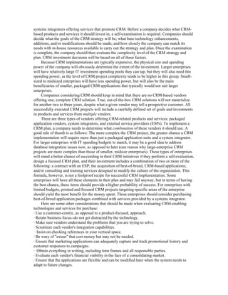systems integrators offering services that promote CRM. Before a company decides what CRM-
based products and services it should invest in, a self-examination is required. Companies should
decide what the goals of the CRM strategy will be; what base technology enhancements,
additions, and/or modifications should be made; and how closely the company can match its
needs with in-house resources available to carry out the strategy and plan. Once the examination
is complete, the company should then evaluate the complexity level of the CRM strategy and
plan. CRM investment decisions will be based on all of these factors.
      Because CRM implementations are typically expensive, the physical size and spending
power of the company will obviously determine the extent of the investment. Larger enterprises
will have relatively large IT investment spending pools they can tap, but they will also need this
spending power, as the level of CRM project complexity tends to be higher in this group. Small-
sized to midsized enterprises will have less spending power, but will also be the main
beneficiaries of smaller, packaged CRM applications that typically would not suit larger
enterprises.
      Companies considering CRM should keep in mind that there are no CRM-based vendors
offering one, complete CRM solution. True, out-of-the-box CRM solutions will not materialize
for another two to three years, despite what a given vendor may tell a prospective customer. All
successfully executed CRM projects will include a carefully defined set of goals and investments
in products and services from multiple vendors.
      There are three types of vendors offering CRM-related products and services: packaged
application vendors, system integrators, and external service providers (ESPs). To implement a
CRM plan, a company needs to determine what combination of these vendors it should use. A
good rule of thumb is as follows: The more complex the CRM project, the greater chance a CRM
implementation will require more than just a packaged application suite and a system integrator.
For larger enterprises with IT spending budgets to match, it may be a good idea to address
database integration issues now, as opposed to later (one reason why large-enterprise CRM
projects are more complex than those of smaller, midsize enterprises). These types of enterprises
will stand a better chance of succeeding in their CRM initiatives if they perform a self-evaluation,
design a focused CRM plan, and their investment includes a combination of two or more of the
following: a contract with an ESP; the acquisition of best-of-breed, CRM-based applications;
and/or consulting and training services designed to modify the culture of the organization. This
formula, however, is not a foolproof recipe for successful CRM implementation. Some
enterprises will have all these elements in their plan and may fail anyway, but in terms of having
the best chance, these items should provide a higher probability of success. For enterprises with
limited budgets, pointed and focused CRM projects targeting specific areas of the enterprise
should yield the most benefit for the money spent. These enterprises should consider purchasing
best-of-breed application packages combined with services provided by a systems integrator.
      Here are some other considerations that should be made when evaluating CRM-enabling
technologies and services for purchase:
· Use a customer-centric, as opposed to a product-focused, approach.
· Retain business focus--do not get distracted by the technology.
· Make sure vendors understand the problems that you are trying to solve.
· Scrutinize each vendor's integration capabilities.
 · Insist on checking references in your vertical space.
· Be wary of "extras" that cost money but may not be needed.
· Ensure that marketing applications can adequately capture and track promotional history and
customer responses to campaigns.
· Obtain everything in writing, including time frames and all responsible parties.
· Evaluate each vendor's financial viability in the face of a consolidating market.
· Ensure that the applications are flexible and can be modified later when the system needs to
adapt to future changes.
 