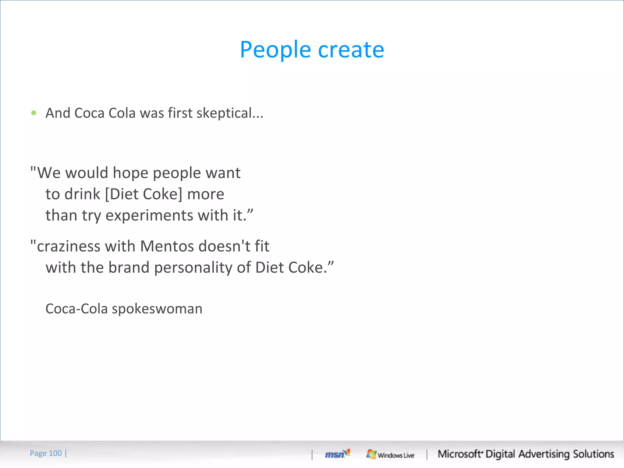 People create And Coca Cola was first skeptical... "We would hope people want to drink [Diet Coke] more than try experiments with it.” "craziness with Mentos doesn't fit with the brand personality of Diet Coke.” Coca-Cola spokeswoman Page   | 
