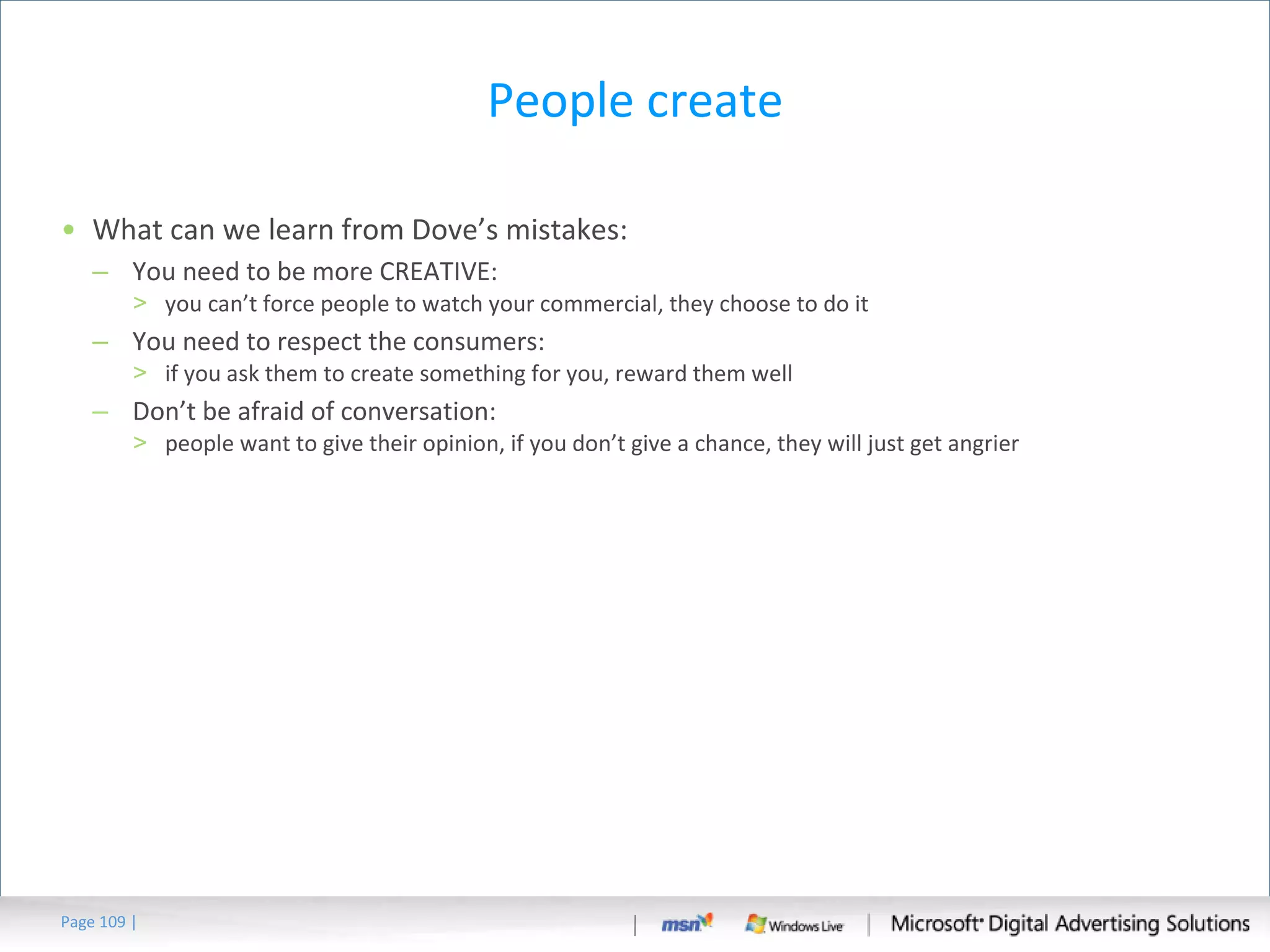 People create What can we learn from Dove’s mistakes: You need to be more CREATIVE: you can’t force people to watch your commercial, they choose to do it You need to respect the consumers: if you ask them to create something for you, reward them well Don’t be afraid of conversation: people want to give their opinion, if you don’t give a chance, they will just get angrier Page   | 