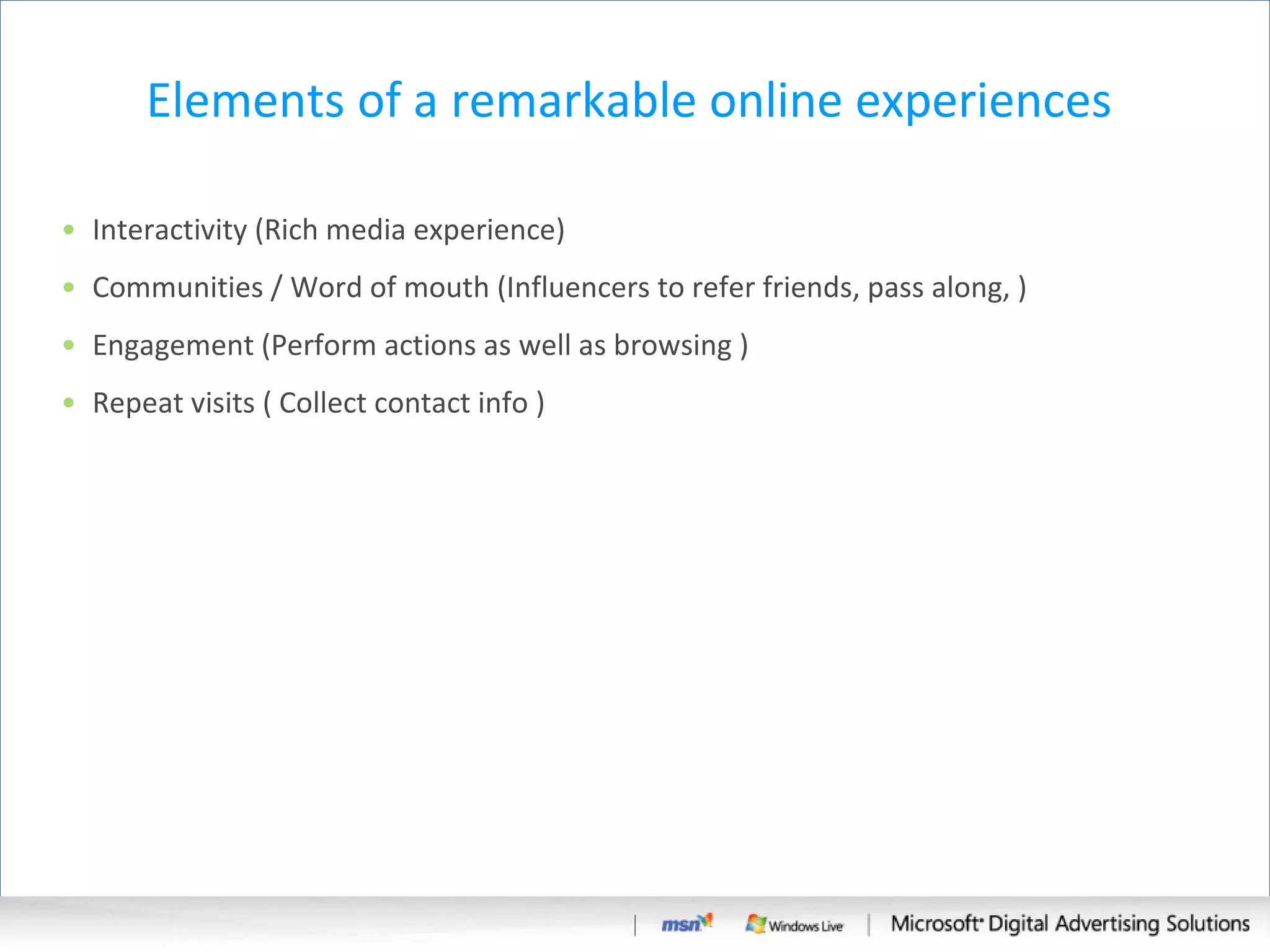 Elements of a remarkable online experiences  Interactivity (Rich media experience) Communities / Word of mouth (Influencers to refer friends, pass along, )  Engagement (Perform actions as well as browsing ) Repeat visits ( Collect contact info ) 