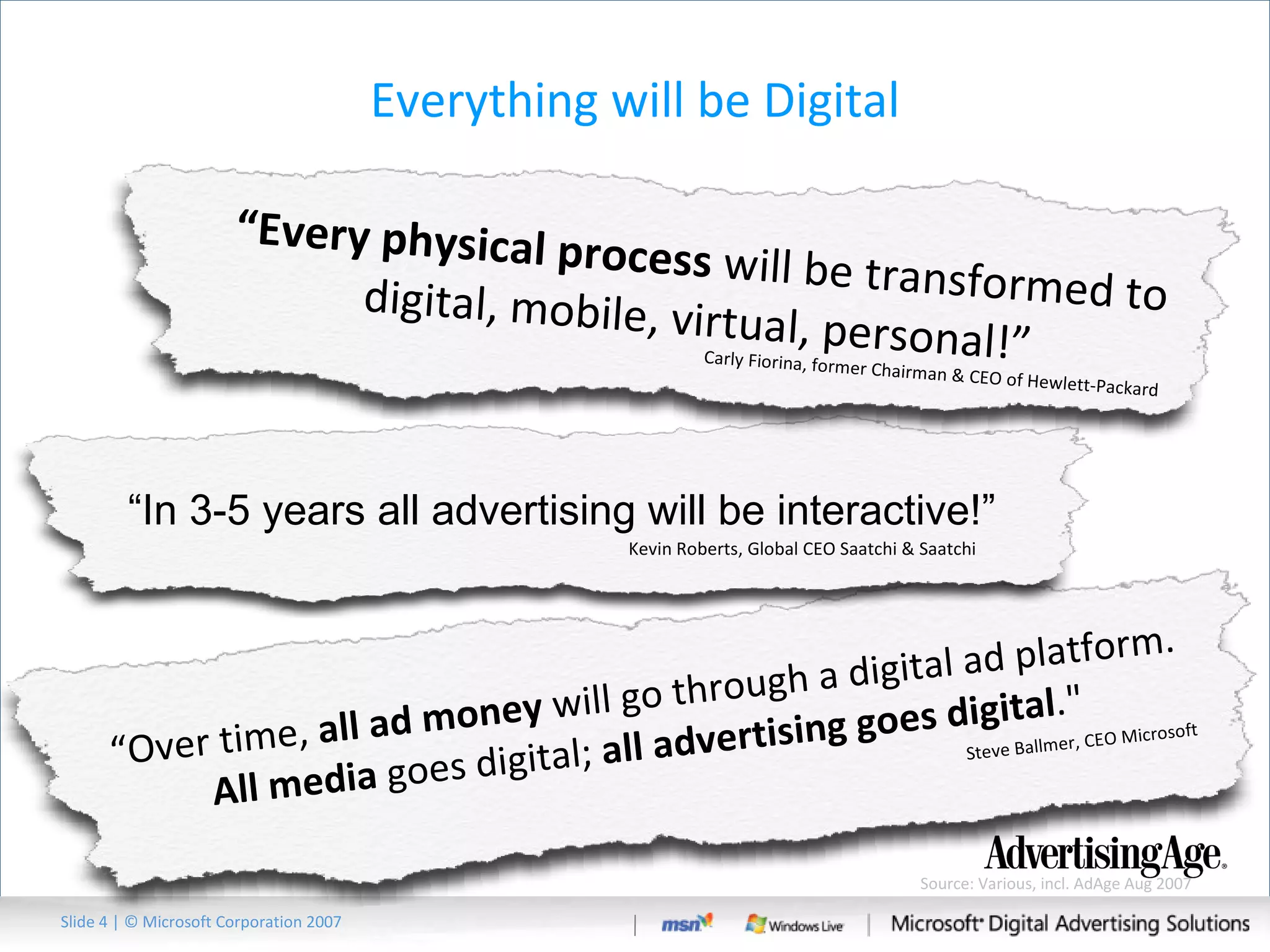 Everything will be Digital Slide   | © Microsoft Corporation 2007 Source: Various, incl. AdAge Aug 2007 “ Over time,  all ad money  will go through a digital ad platform.  All media  goes digital;  all advertising goes digital ."  Steve Ballmer, CEO Microsoft “ In 3-5 years all advertising will be interactive!” Kevin Roberts, Global CEO Saatchi & Saatchi “ Every physical process  will be transformed to digital, mobile, virtual, personal!” Carly Fiorina, former Chairman & CEO of Hewlett-Packard 